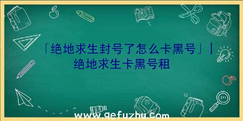 「绝地求生封号了怎么卡黑号」|绝地求生卡黑号租